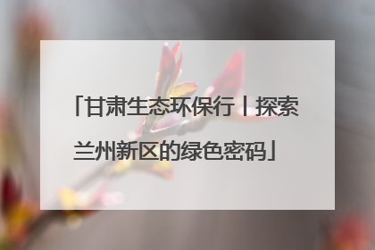 甘肃生态环保行丨探索兰州新区的绿色密码